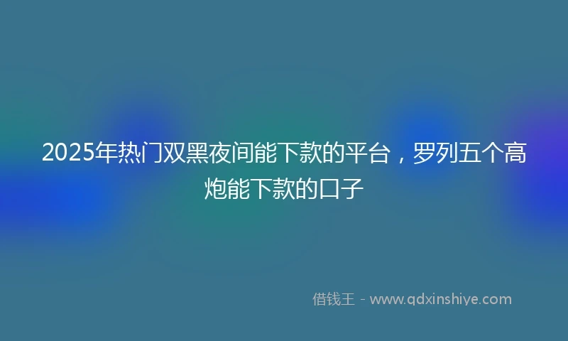 2025年热门双黑夜间能下款的平台，罗列五个高炮能下款的口子