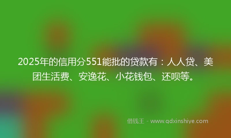 2025年的信用分551能批的贷款有：人人贷、美团生活费、安逸花、小花钱包、还呗等。