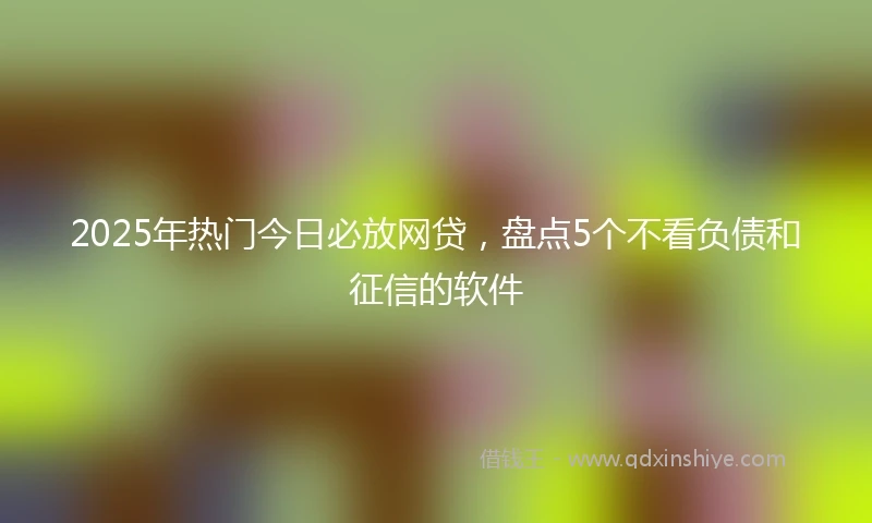 2025年热门今日必放网贷,盘点5个不看负债和征信的软件