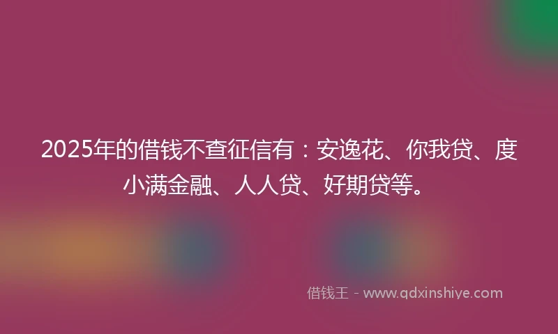 2025年的借钱不查征信有：安逸花、你我贷、度小满金融、人人贷、好期贷等。