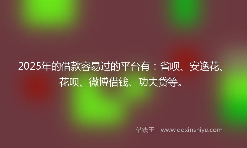 2025年的借款容易过的平台有：省呗、安逸花、花呗、微博借钱、功夫贷等。