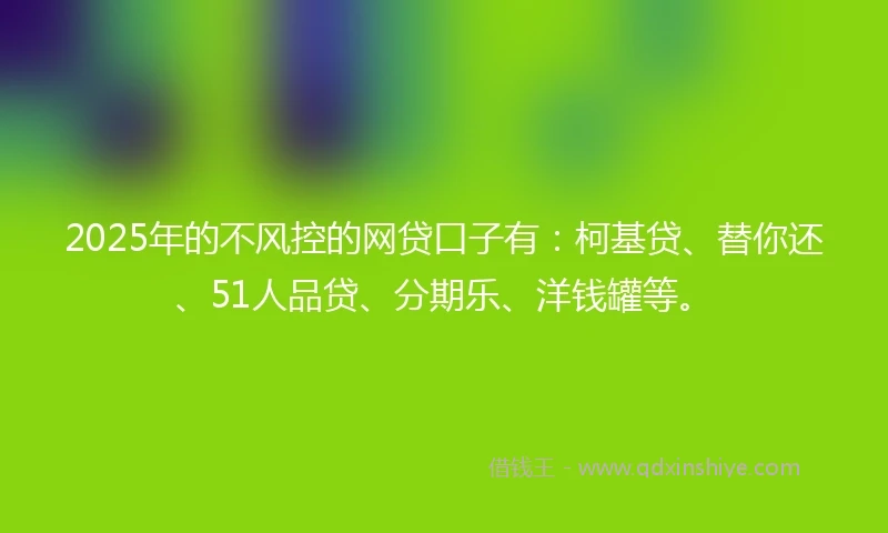 2025年的不风控的网贷口子有：柯基贷、替你还、51人品贷、分期乐、洋钱罐等。