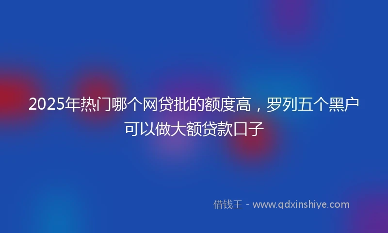 2025年热门哪个网贷批的额度高，罗列五个黑户可以做大额贷款口子