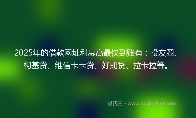 2025年的借款网址利息高最快到账有：投友圈、柯基贷、维信卡卡贷、好期贷、拉卡拉等。