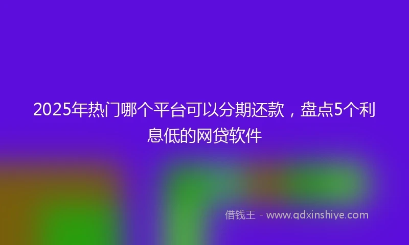 2025年热门哪个平台可以分期还款，盘点5个利息低的网贷软件