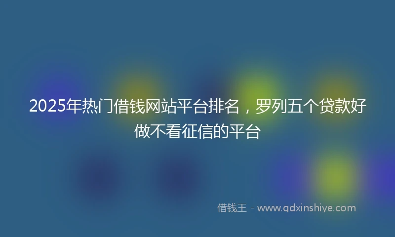 2025年热门借钱网站平台排名,罗列五个贷款好做不看征信的平台