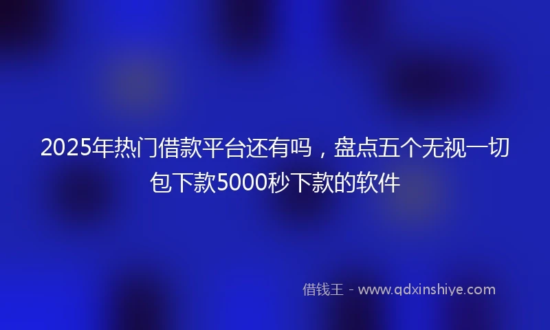 2025年热门借款平台还有吗,盘点五个无视一切包下款5000秒下款的软件