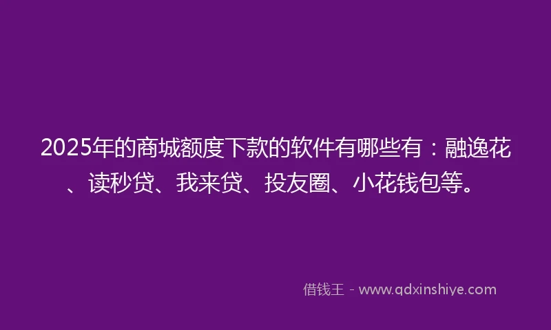 2025年的商城额度下款的软件有哪些有：融逸花、读秒贷、我来贷、投友圈、小花钱包等。