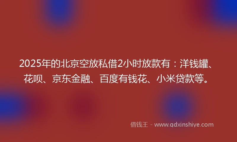 2025年的北京空放私借2小时放款有：洋钱罐、花呗、京东金融、百度有钱花、小米贷款等。