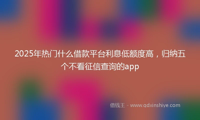 2025年热门什么借款平台利息低额度高，归纳五个不看征信查询的app