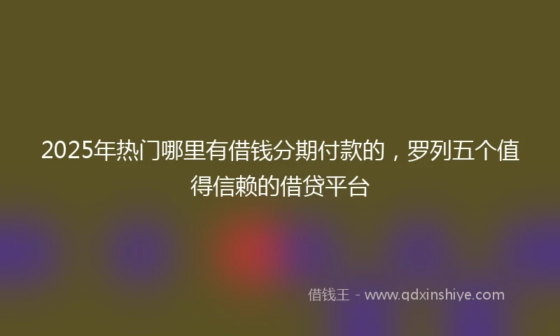 2025年热门哪里有借钱分期付款的，罗列五个值得信赖的借贷平台