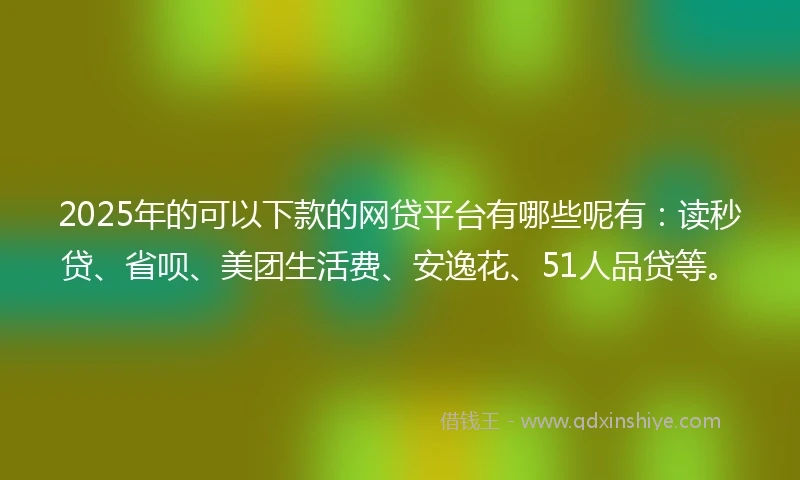 2025年的可以下款的网贷平台有哪些呢有：读秒贷、省呗、美团生活费、安逸花、51人品贷等。