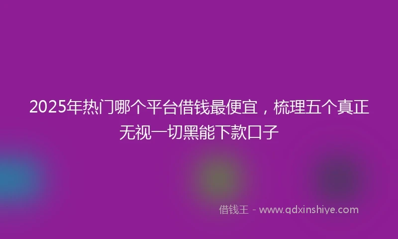 2025年热门哪个平台借钱最便宜,梳理五个真正无视一切黑能下款口子