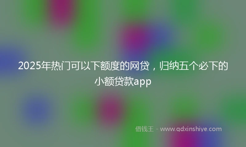 2025年热门可以下额度的网贷，归纳五个必下的小额贷款app