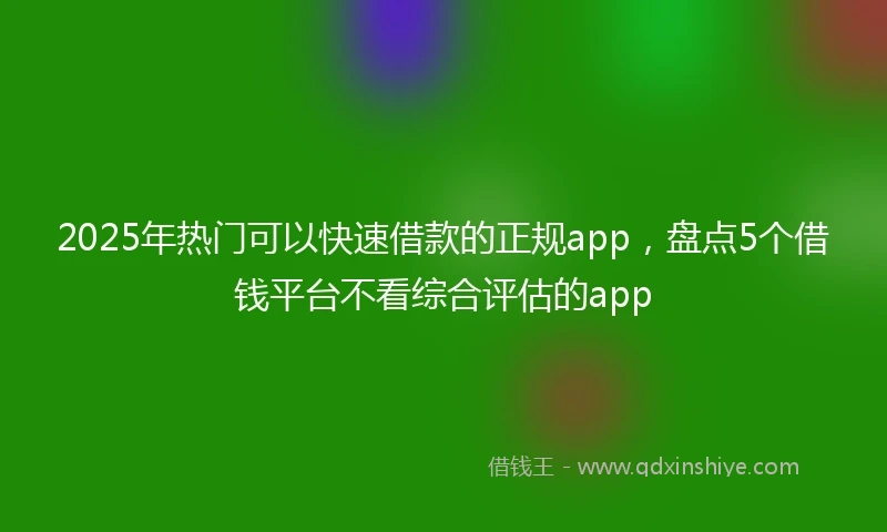 2025年热门可以快速借款的正规app，盘点5个借钱平台不看综合评估的app