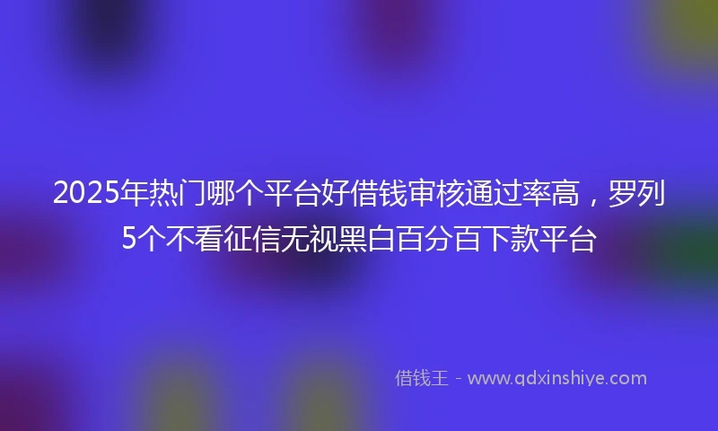 2025年热门哪个平台好借钱审核通过率高,罗列5个不看征信无视黑白百分百下款平台