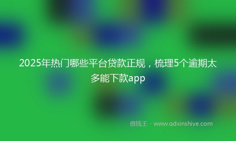 2025年热门哪些平台贷款正规，梳理5个逾期太多能下款app
