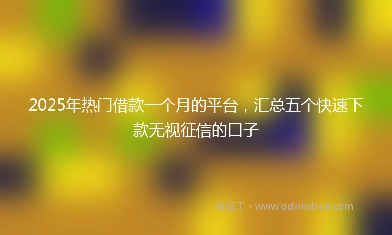 2025年热门借款一个月的平台，汇总五个快速下款无视征信的口子