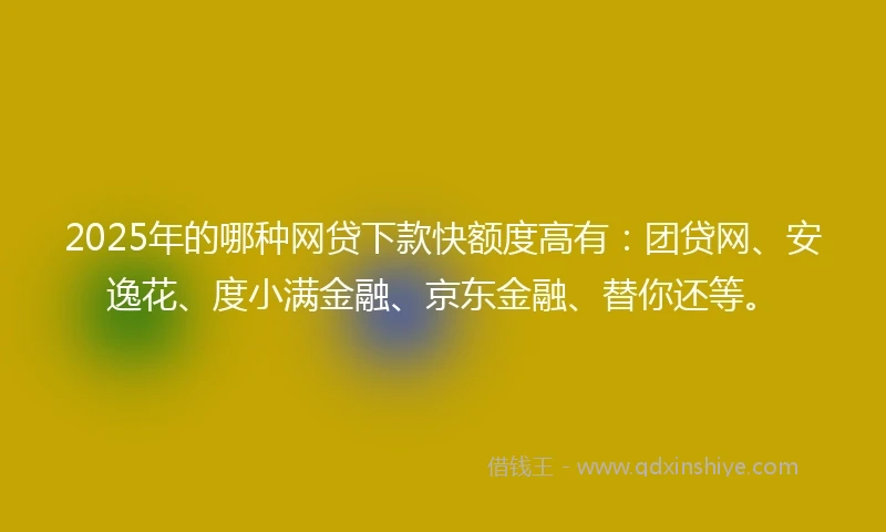 2025年的哪种网贷下款快额度高有：团贷网、安逸花、度小满金融、京东金融、替你还等。