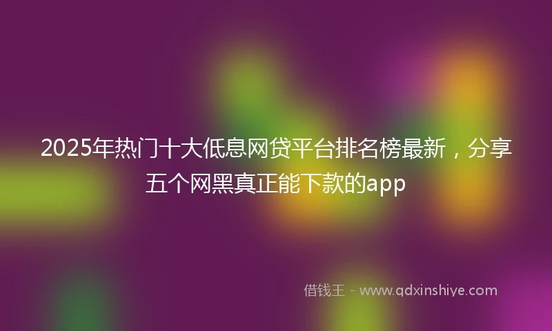 2025年热门十大低息网贷平台排名榜最新，分享五个网黑真正能下款的app