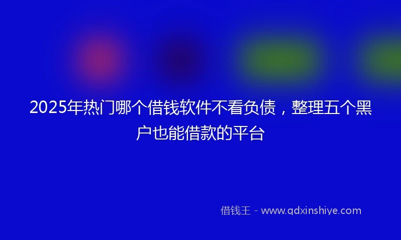2025年热门哪个借钱软件不看负债，整理五个黑户也能借款的平台