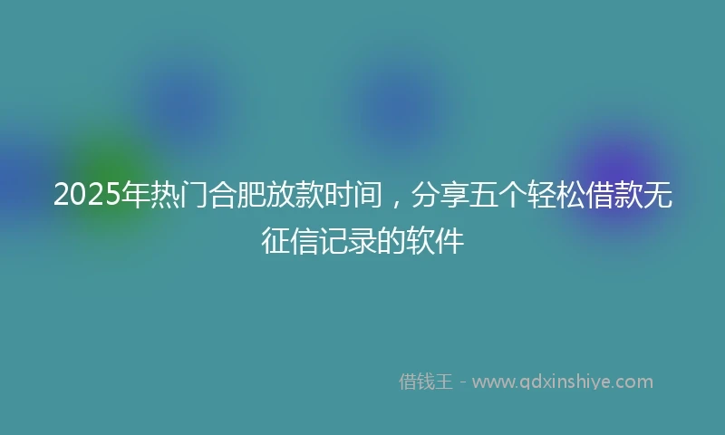 2025年热门合肥放款时间，分享五个轻松借款无征信记录的软件