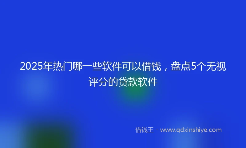 2025年热门哪一些软件可以借钱，盘点5个无视评分的贷款软件