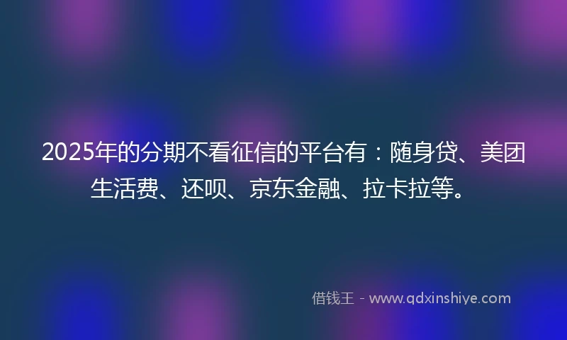 2025年的分期不看征信的平台有：随身贷、美团生活费、还呗、京东金融、拉卡拉等。