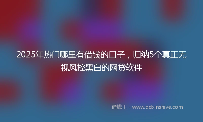 2025年热门哪里有借钱的口子，归纳5个真正无视风控黑白的网贷软件