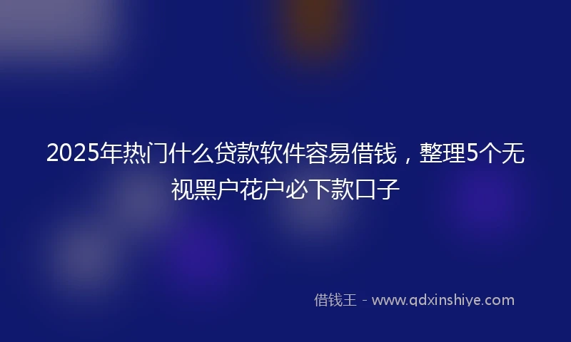 2025年热门什么贷款软件容易借钱，整理5个无视黑户花户必下款口子