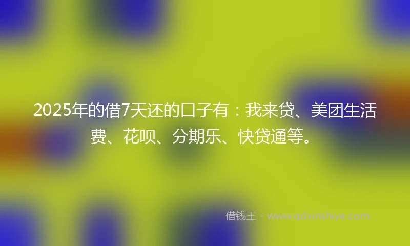 2025年的借7天还的口子有：我来贷、美团生活费、花呗、分期乐、快贷通等。
