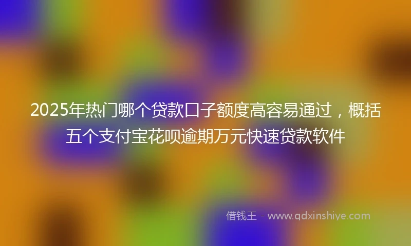 2025年热门哪个贷款口子额度高容易通过，概括五个支付宝花呗逾期万元快速贷款软件