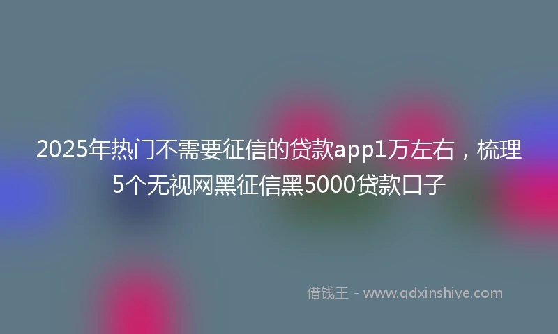 2025年热门不需要征信的贷款app1万左右,梳理5个无视网黑征信黑5000贷款口子