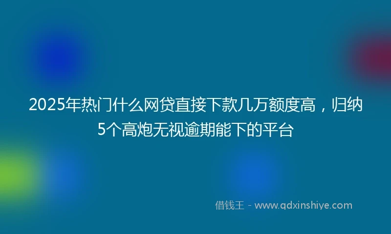 2025年热门什么网贷直接下款几万额度高，归纳5个高炮无视逾期能下的平台
