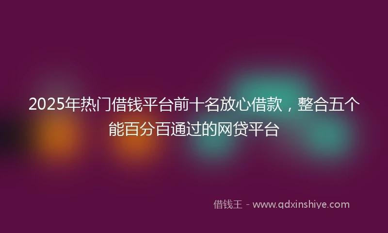2025年热门借钱平台前十名放心借款，整合五个能百分百通过的网贷平台