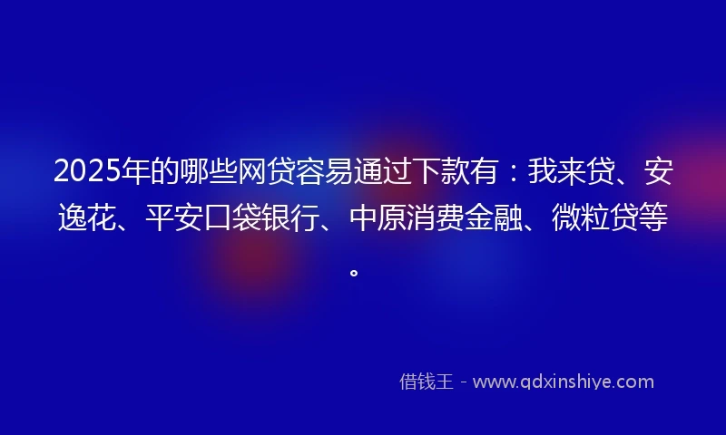 2025年的哪些网贷容易通过下款有：我来贷、安逸花、平安口袋银行、中原消费金融、微粒贷等。