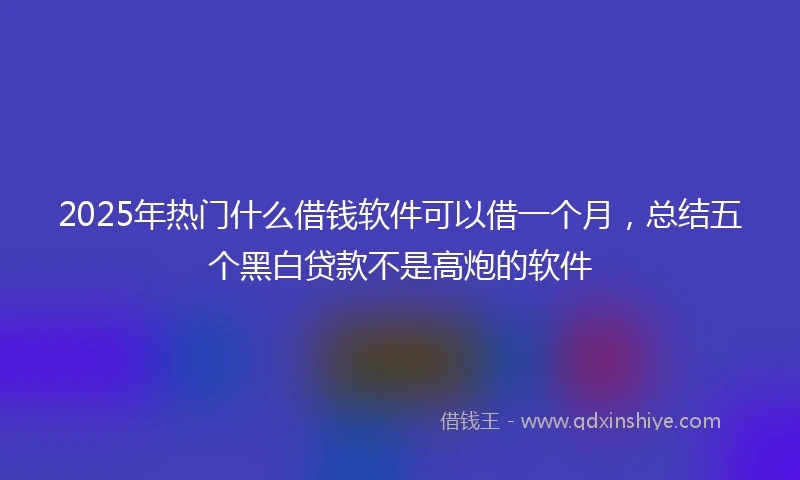 2025年热门什么借钱软件可以借一个月，总结五个黑白贷款不是高炮的软件