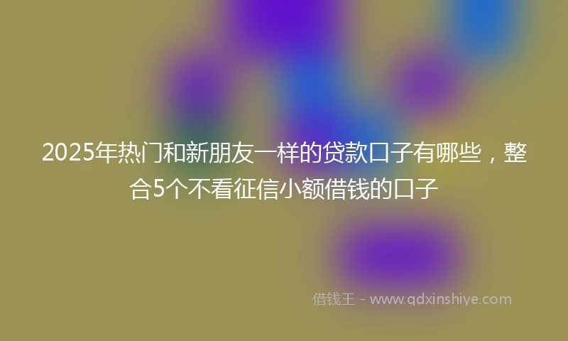 2025年热门和新朋友一样的贷款口子有哪些,整合5个不看征信小额借钱的口子