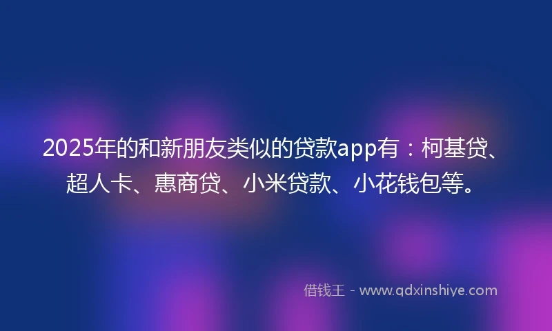 2025年的和新朋友类似的贷款app有：柯基贷、超人卡、惠商贷、小米贷款、小花钱包等。