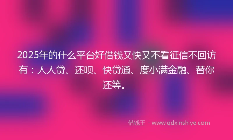 2025年的什么平台好借钱又快又不看征信不回访有：人人贷、还呗、快贷通、度小满金融、替你还等。