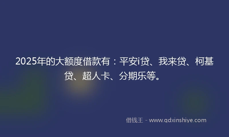 2025年的大额度借款有：平安i贷、我来贷、柯基贷、超人卡、分期乐等。