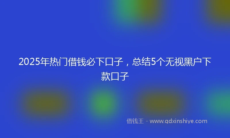 2025年热门借钱必下口子，总结5个无视黑户下款口子