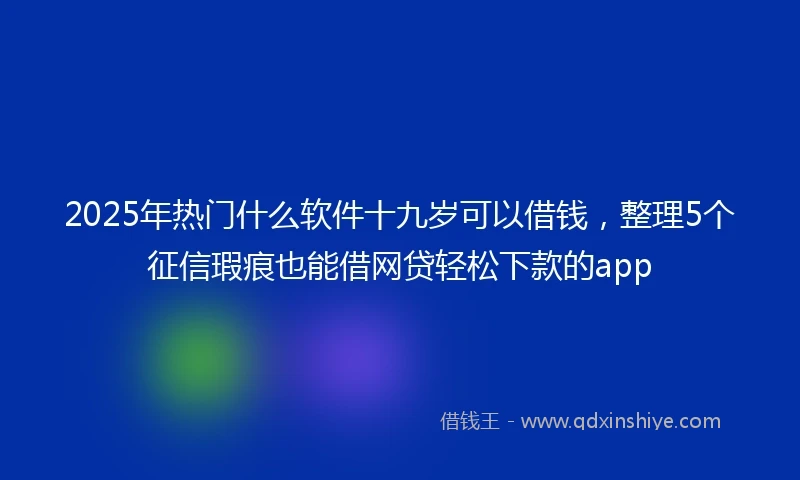 2025年热门什么软件十九岁可以借钱，整理5个征信瑕疵也能借网贷轻松下款的app
