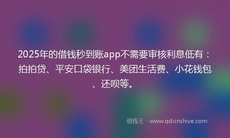 2025年的借钱秒到账app不需要审核利息低有：拍拍贷、平安口袋银行、美团生活费、小花钱包、还呗等。