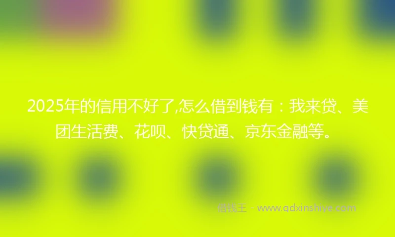 2025年的信用不好了,怎么借到钱有：我来贷、美团生活费、花呗、快贷通、京东金融等。