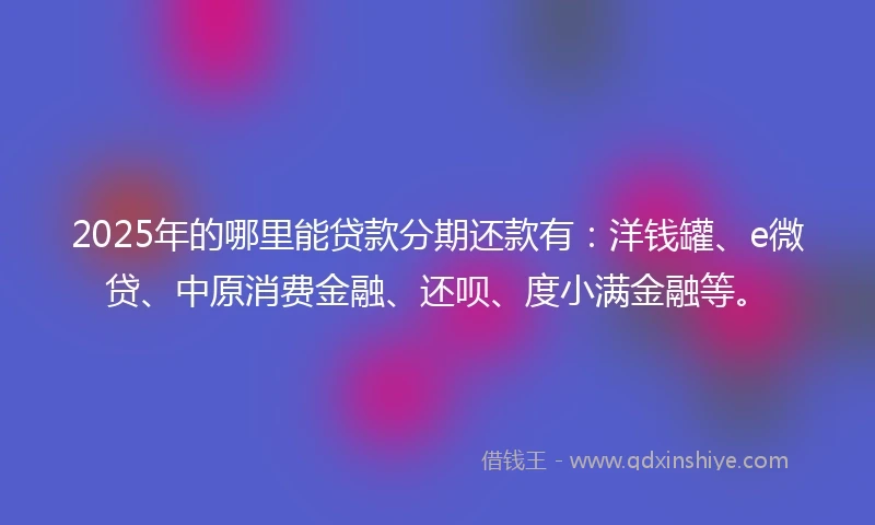 2025年的哪里能贷款分期还款有：洋钱罐、e微贷、中原消费金融、还呗、度小满金融等。