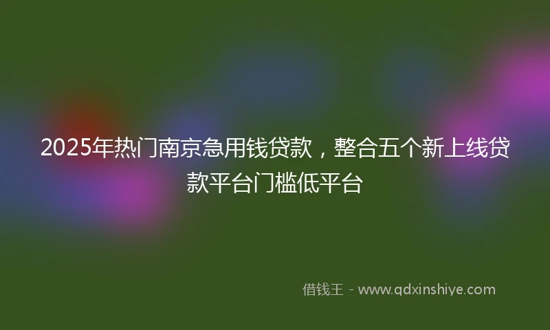 2025年热门南京急用钱贷款，整合五个新上线贷款平台门槛低平台