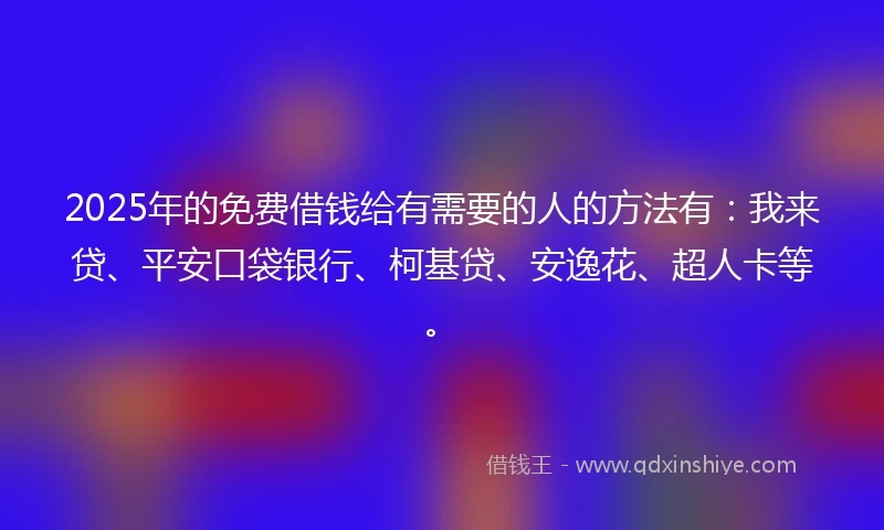 2025年的免费借钱给有需要的人的方法有：我来贷、平安口袋银行、柯基贷、安逸花、超人卡等。