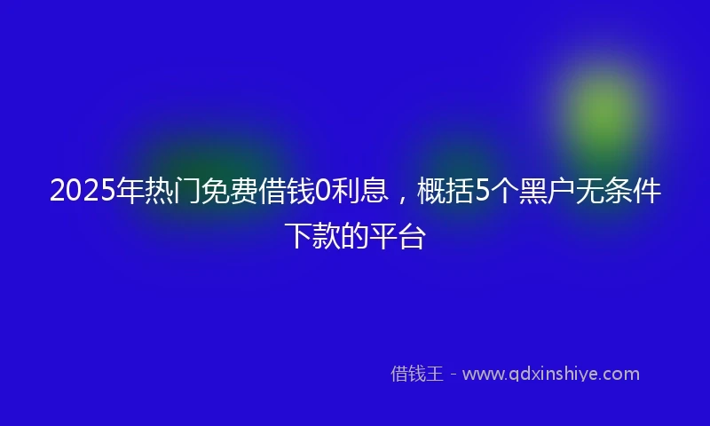 2025年热门免费借钱0利息，概括5个黑户无条件下款的平台