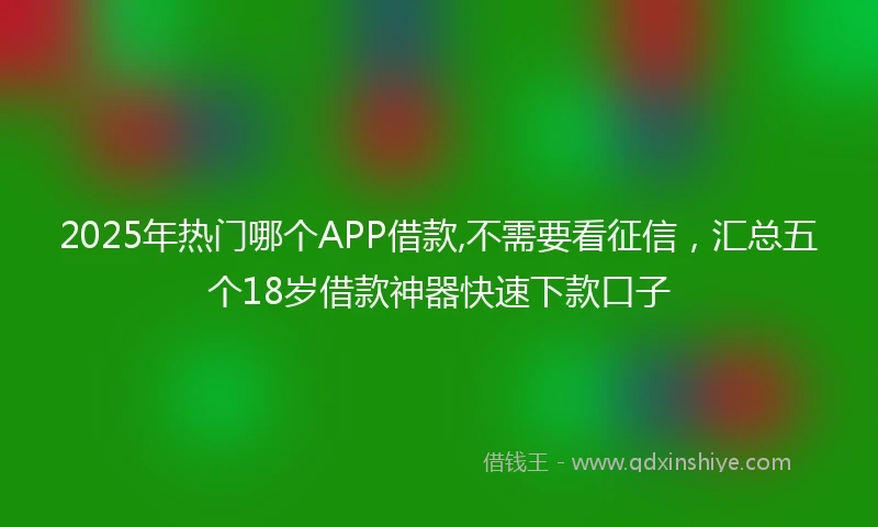 2025年热门哪个APP借款,不需要看征信，汇总五个18岁借款神器快速下款口子